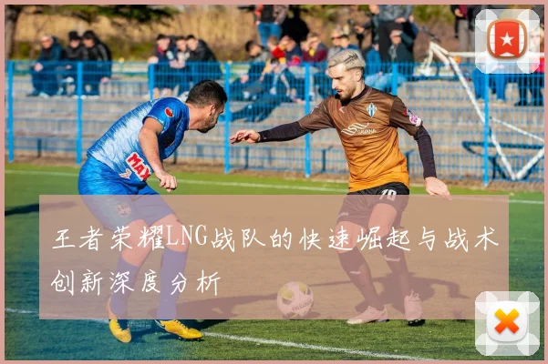 王者荣耀LNG战队的快速崛起与战术创新深度分析
