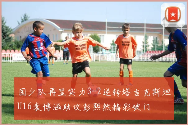 国少队再显实力3-2逆转塔吉克斯坦U16袁博涵助攻彭熙然精彩破门