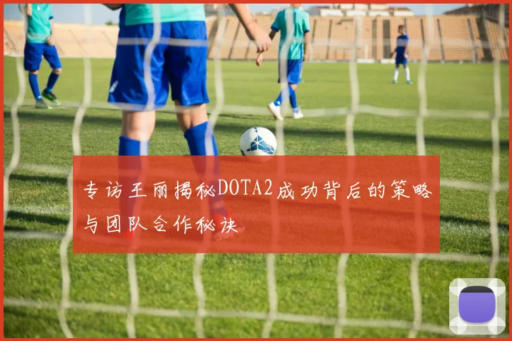 专访王丽揭秘DOTA2成功背后的策略与团队合作秘诀