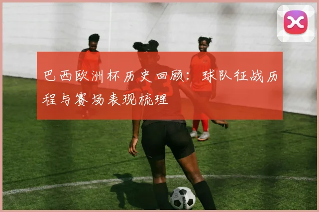 巴西欧洲杯历史回顾：球队征战历程与赛场表现梳理