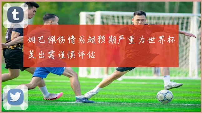 姆巴佩伤情或超预期严重为世界杯复出需谨慎评估