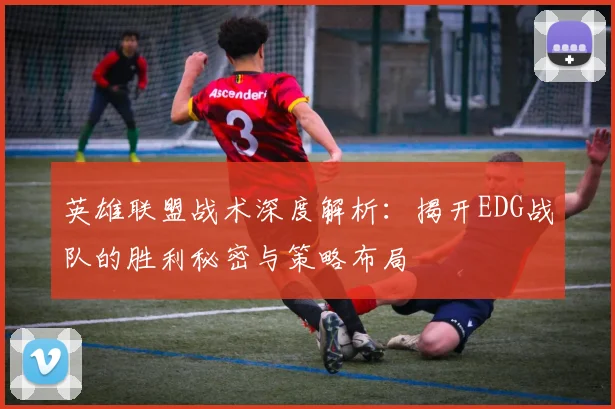 英雄联盟战术深度解析：揭开EDG战队的胜利秘密与策略布局