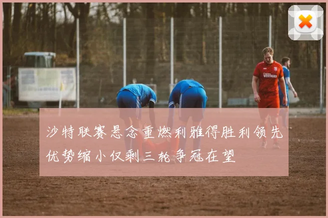 沙特联赛悬念重燃利雅得胜利领先优势缩小仅剩三轮争冠在望