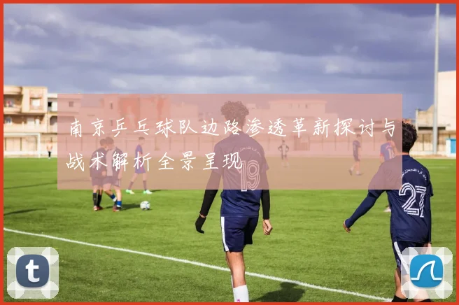 南京乒乓球队边路渗透革新探讨与战术解析全景呈现