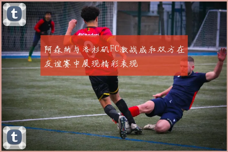 阿森纳与洛杉矶FC激战成和双方在友谊赛中展现精彩表现