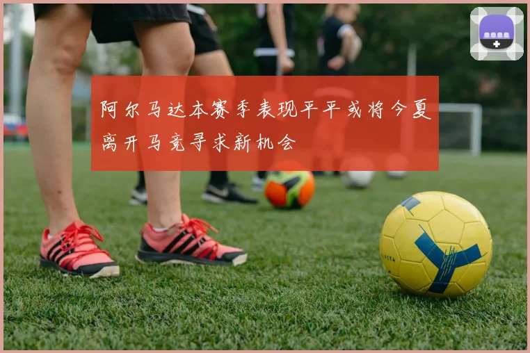 阿尔马达本赛季表现平平或将今夏离开马竞寻求新机会
