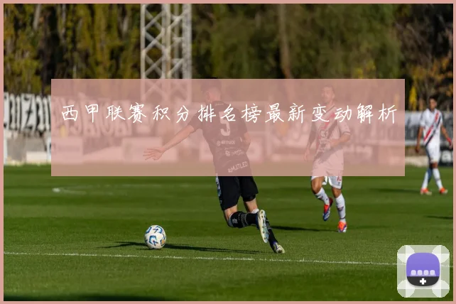 西甲联赛积分排名榜最新变动解析