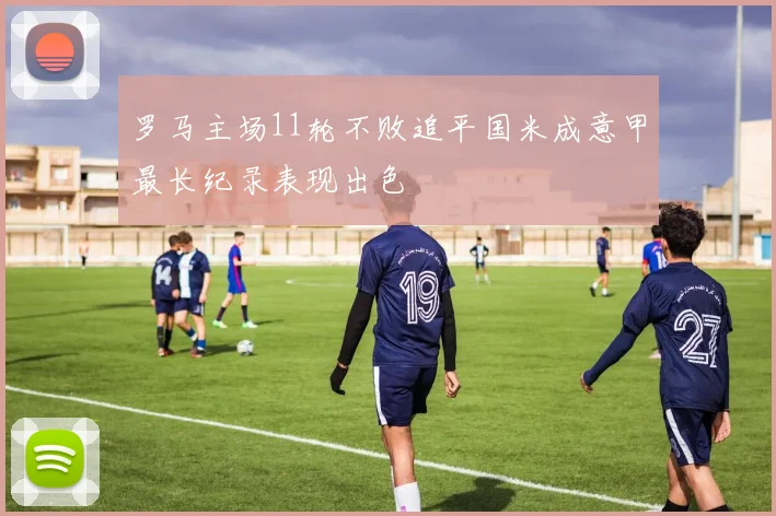 罗马主场11轮不败追平国米成意甲最长纪录表现出色